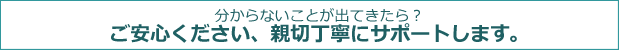 分からないことが出てきたら？ ご安心ください、親切丁寧にサポートします。